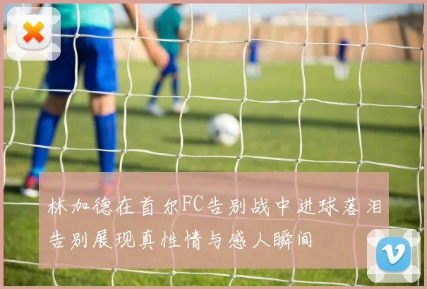 林加德在首尔FC告别战中进球落泪告别展现真性情与感人瞬间