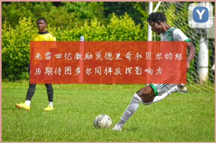 老雷回忆激励莫德里奇和贝尔的经历期待图多尔同样发挥影响力