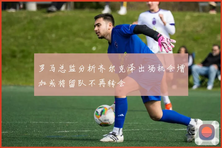 罗马总监分析齐尔克泽出场机会增加或将留队不再转会