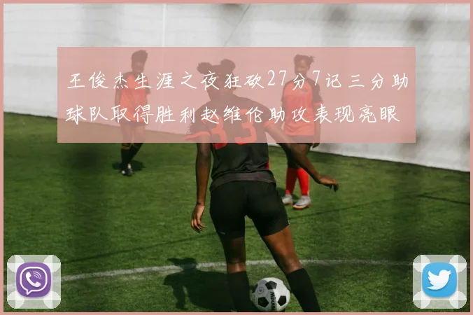 王俊杰生涯之夜狂砍27分7记三分助球队取得胜利赵维伦助攻表现亮眼