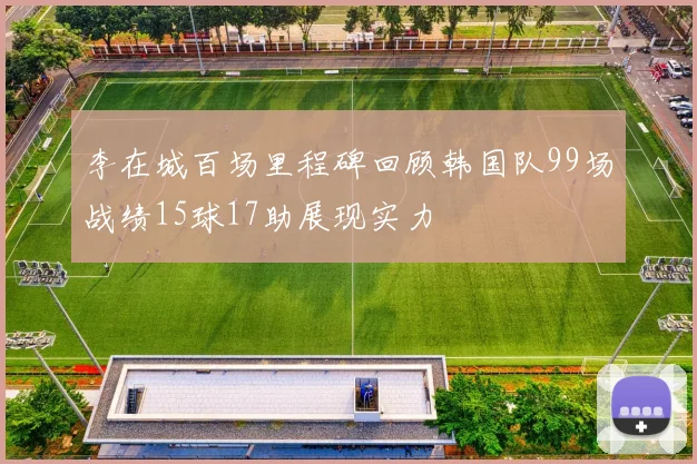 李在城百场里程碑回顾韩国队99场战绩15球17助展现实力