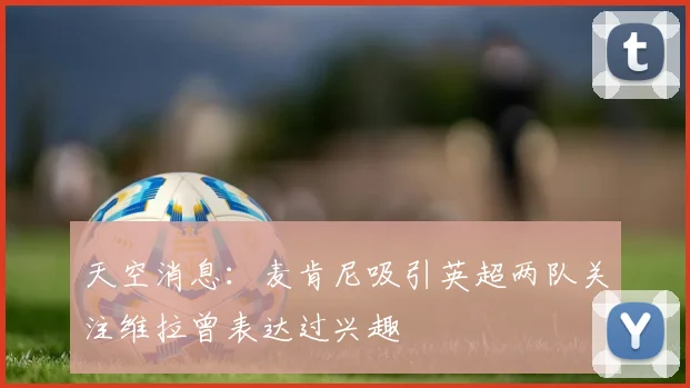 天空消息：麦肯尼吸引英超两队关注维拉曾表达过兴趣