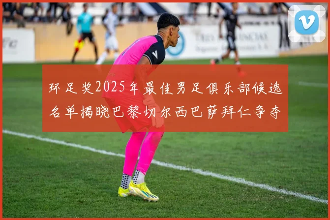 环足奖2025年最佳男足俱乐部候选名单揭晓巴黎切尔西巴萨拜仁争夺荣誉