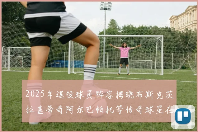 2025年退役球员阵容揭晓布斯克茨拉基蒂奇阿尔巴帕托等传奇球星在列
