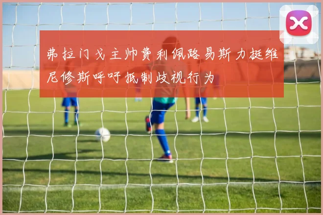 弗拉门戈主帅费利佩路易斯力挺维尼修斯呼吁抵制歧视行为