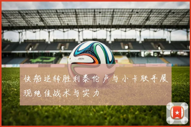 快船逆转胜利泰伦卢与小卡联手展现绝佳战术与实力