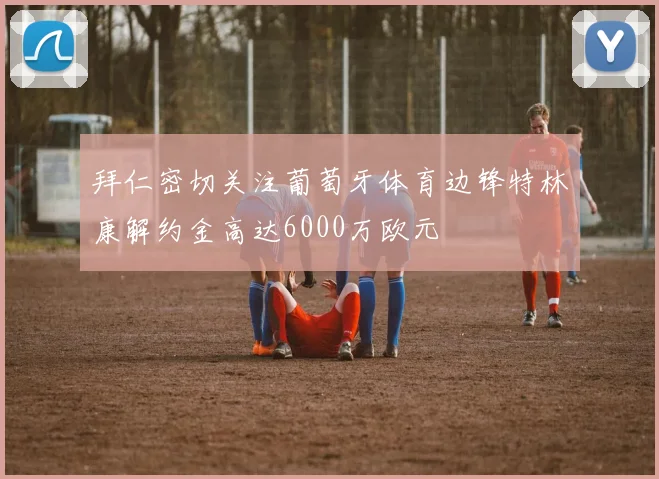 拜仁密切关注葡萄牙体育边锋特林康解约金高达6000万欧元