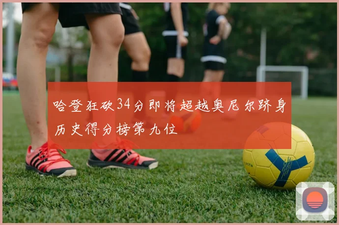哈登狂砍34分即将超越奥尼尔跻身历史得分榜第九位