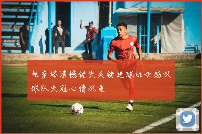 帕奎塔遗憾错失关键进球机会感叹球队失冠心情沉重