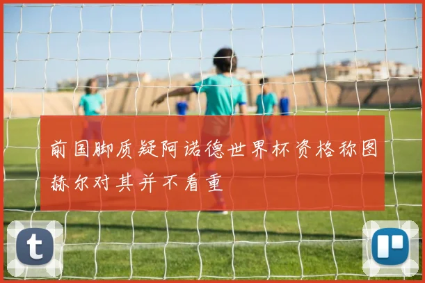 前国脚质疑阿诺德世界杯资格称图赫尔对其并不看重