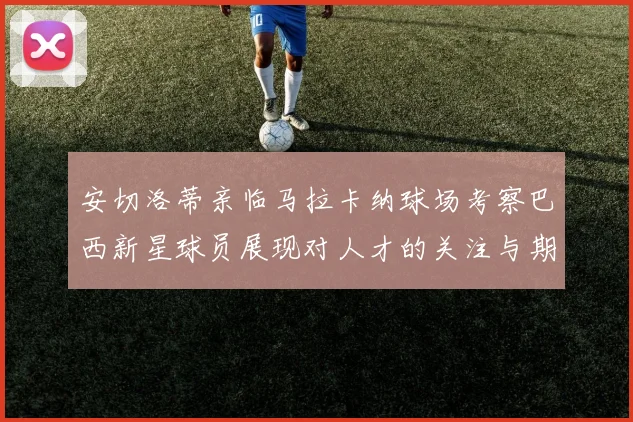 安切洛蒂亲临马拉卡纳球场考察巴西新星球员展现对人才的关注与期待