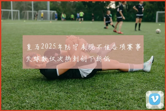 皇马2025年防守表现不佳各项赛事失球数仅次热刺创下新低