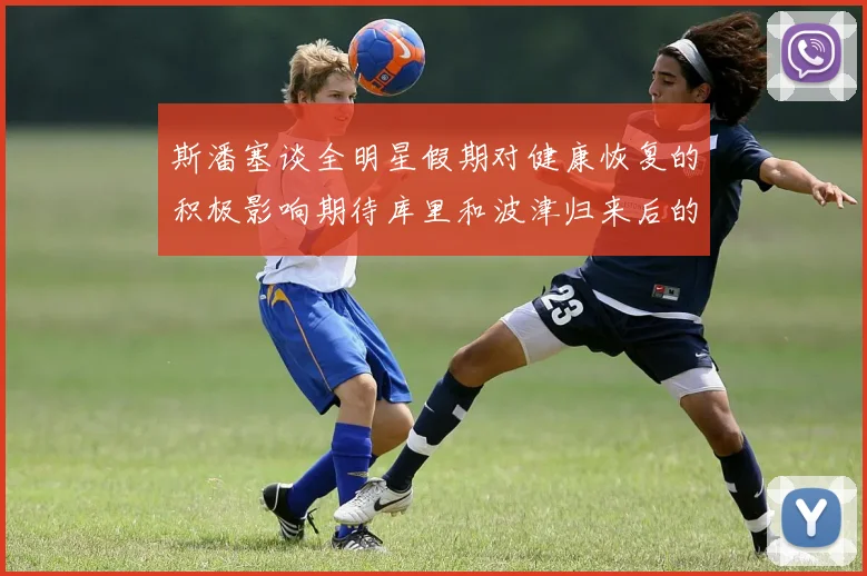 斯潘塞谈全明星假期对健康恢复的积极影响期待库里和波津归来后的全新面貌