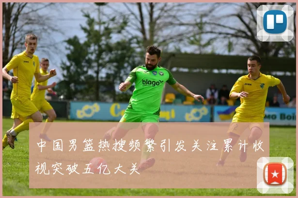 中国男篮热搜频繁引发关注累计收视突破五亿大关