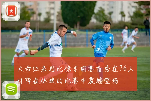 大帝归来恩比德季前赛首秀在76人对阵森林狼的比赛中震撼登场