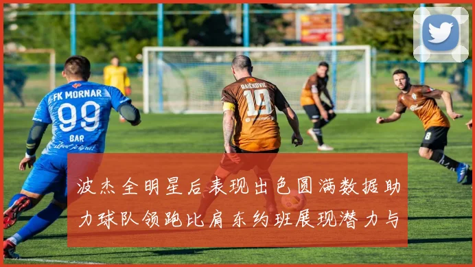 波杰全明星后表现出色圆满数据助力球队领跑比肩东约班展现潜力与实力