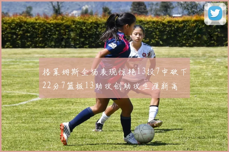 格莱姆斯全场表现惊艳13投7中砍下22分7篮板13助攻创助攻生涯新高