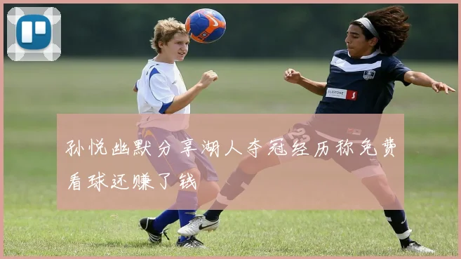 孙悦幽默分享湖人夺冠经历称免费看球还赚了钱
