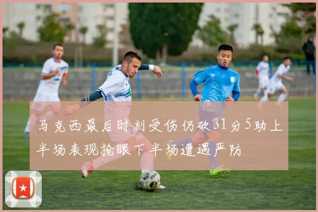 马克西最后时刻受伤仍砍31分5助上半场表现抢眼下半场遭遇严防