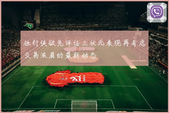 独行侠欲先评估三状元表现再考虑交易浓眉的最新动态