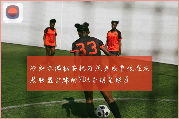冷知识揭秘安托万沃克成首位在发展联盟打球的NBA全明星球员