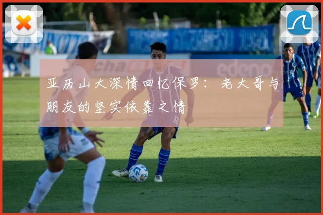 亚历山大深情回忆保罗：老大哥与朋友的坚实依靠之情